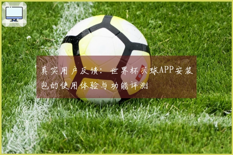 真实用户反馈：世界杯买球APP安装包的使用体验与功能评测