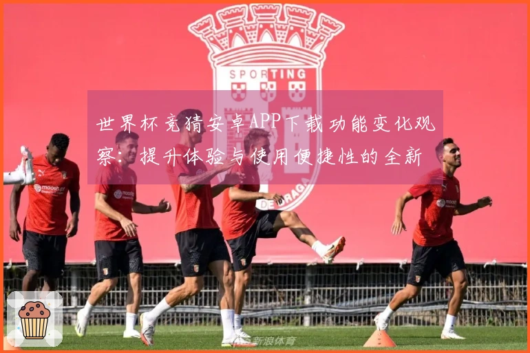 世界杯竞猜安卓APP下载功能变化观察:提升体验与使用便捷性的全新尝试